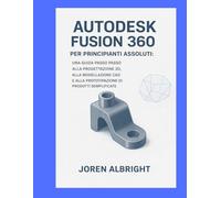 AUTODESK FUSION 360 PER PRINCIPIANTI ASSOLUTI: UNA GUIDA PASSO PASSO ALLA PROGETTAZIONE 3D, ALLA MODELLAZIONE CAD E ALLA PROTOTIPAZIONE DI PRODOTTI SEMPL
