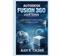 Autodesk Fusion 360 User Guide: A Step-by-Step Practical Guide to Building, Modeling, Prototyping, and Printing 3D Projects for Beginners and Makers