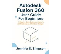 Autodesk Fusion 360 User Guide For Beginners: A Step by Step Beginner Guide to 3D Modeling and Product Design