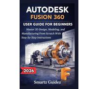 AUTODESK FUSION 360 USER GUIDE FOR BEGINNERS: Master 3D Design, Modeling, and Manufacturing From Scratch With Step-by-Step Instructions