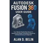 Autodesk Fusion 360 User Guide: Your Ultimate Step-By-Step Manual To Mastering 3D Design, Prototyping, Engineering And Manufacturing For Beginners
