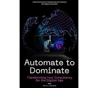 Automate to Dominate: Transforming Your Consultancy for the Digital Age: Unlock the Secrets to Empowering Your Business with Digital Automation