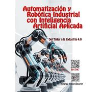 Automatización y Robótica Industrial con Inteligencia Artificial Aplicada: Del Taller a la Industria 4.0 (Las Inteligencias Artificiales ayudan a los Profesores)