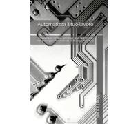 Automatizza il tuo lavoro: risparmiare tempo “prezioso” ogni giorno, con script semplici Partendo da ZERO, con PYTHON