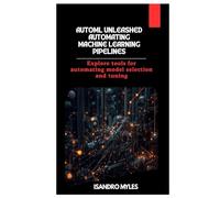 AutoML Unleashed Automating Machine Learning Pipelines: Explore tools for automating model selection and tuning