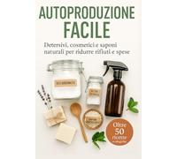 Autoproduzione Facile: Detersivi, cosmetici e saponi naturali per ridurre rifiuti e spese