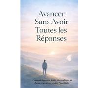 Avancer Sans Avoir Toutes les Réponses: Comment dépasser le doute, faire confiance au chemin et progresser malgré l’incertitude