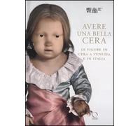 Avere una bella cera. Le figure in cera a Venezia e in Italia. Catalogo della mostra (Venezia, 10 maggio-25 giugno 2012). Ediz. illustrata