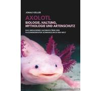 Axolotl - Biologie, Haltung, Mythologie und Artenschutz: Das umfassende Sachbuch über den faszinierendsten Schwanzlurch der Welt