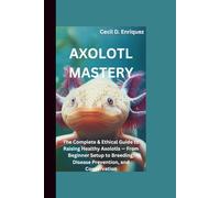 AXOLOTL MASTERY: The Complete & Ethical Guide to Raising Healthy Axolotls - From Beginner Setup to Breeding, Disease Prevention, and Conservation