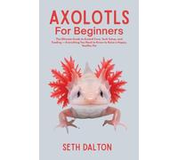 Axolotls for Beginners: The Ultimate Guide to Axolotl Care, Tank Setup, and Feeding - Everything You Need to Know to Raise a Happy, Healthy Pet