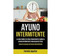 Ayuno Intermitente: La guía completa para principiantes sobre el ayuno intermitente para bajar de peso (Sana tu cuerpo de forma intermitente)