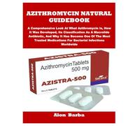 AZITHROMYCIN NATURAL GUIDEBOOK: A Comprehensive Look At What Azithromycin Is, How It Was Developed, Its Classification As A Macrolide Antibiotic, And ... For Bacterial Infections Worldwide