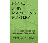B2C Sales and Marketing Mastery: How Top Performers Build Pipeline, Close Deals and Keep Clients