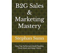 B2G Sales & Marketing Mastery: How Top Performers Build Pipeline, Close Deals and Keep Clients