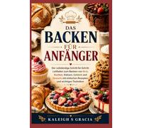 Backen für Anfänger: Der vollständige Schritt-für-Schritt-Leitfaden zum Backen von Brot, Kuchen, Keksen, Gebäck und Desserts mit einfachen Rezepten und wichtigen Techniken