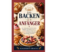 Backen für Anfänger: Der vollständige Schritt-für-Schritt-Leitfaden zum Backen von Brot, Kuchen, Keksen, Gebäck und Desserts mit einfachen Rezepten und wichtigen Techniken