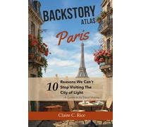 Backstory Atlas Paris: 10 Reasons We Can't Stop Visiting The City of Light - A Guide to Its Travel History (Backstory Atlas: Europe's Great Cities)