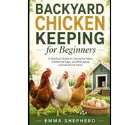 Backyard Chicken Keeping for Beginners: A Practical Guide to Caring for Hens, Gathering Eggs, and Managing a Small Home Flock