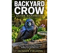 BACKYARD CROW GUIDE HANDBOOK: A Complete Guide to Feeding, Befriending, Observing, Understanding Behavior, and Building Trust with Wild Crows