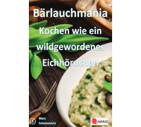 Bärlauchmania - Kochen wie ein wildgewordenes Eichhörnchen: 20 ausgefallene Bärlauchrezepte von Vorspeise bis Dessert