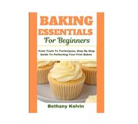 Baking Essentials For Beginners: From Tools To Techniques, Step By Step Guide To Perfecting Your First Bakes