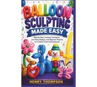 BALLOON SCULPTING MADE EASY: Step-by-Step Twisting Techniques, Fun Party Designs, and Beginner Projects for Creative Event Entertainment
