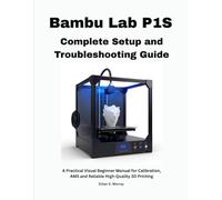 Bambu Lab P1S Complete Setup and Troubleshooting Guide: A Practical Visual Beginner Manual for Calibration, AMS and Reliable High-Quality 3D Printing
