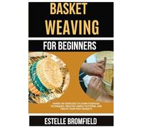 BASKET WEAVING FOR BEGINNERS: Hands-On Exercises To Learn Essential Techniques, Practice Simple Patterns, And Create Your First Baskets