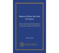 Battery B thru the fires of France: being a very human and intimate sketch of a few men who served stem a tiny eddy in one of the greatest of cataclysms--the World War
