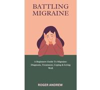 BATTLING MIGRAINE: A Beginners Guide To Migraine: Diagnosis, Treatment, Coping & Living Well