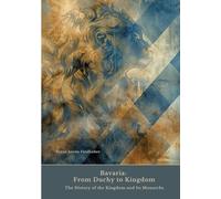 Bavaria: From Duchy to Kingdom:The History of the Kingdom and Its Monarchs