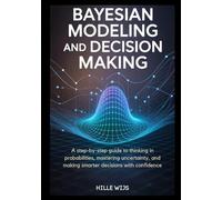BAYESIAN MODELING AND DECISION MAKING: A Step-by-Step Guide to Thinking in Probabilities, Mastering Uncertainty, and Making Smarter Decisions with Confidence