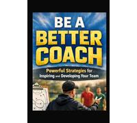 Be A Better Coach: Powerful Strategies for Inspiring and Developing Your Team