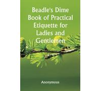 Beadle's Dime Book of Practical Etiquette for Ladies and Gentlemen; Being a Guide to True Gentility and Good-Breeding, and a Complete Directory to the Usages and Observances of Society