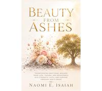 Beauty From Ashes: Transforming Emotional Wounds from Loss, Trauma, and Brokenness into Strength, Faith, and Purpose Through God's Grace