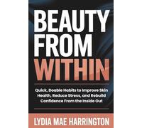 Beauty From Within: Quick, Doable Habits to Improve Skin Health, Reduce Stress, and Rebuild Confidence From the Inside Out