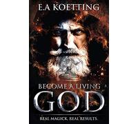 Become A Living God: Real Magick. Real Results. (The Complete Works of E.A. Koetting)