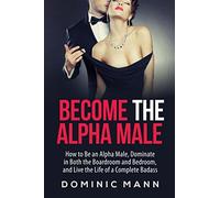 Become the Alpha Male: How to Be an Alpha Male, Dominate in Both the Boardroom and Bedroom, and Live the Life of a Complete Badass