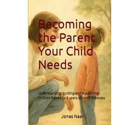 Becoming the Parent Your Child Needs: Understanding, guiding and supporting children from 0 to 8 years old with kindness