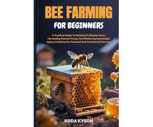BEE FARMING FOR BEGINNERS: A Practical Guide To Building Profitable Hives, Harvesting Natural Honey, And Mastering Sustainable Apiary Practices For Personal And Commercial Success