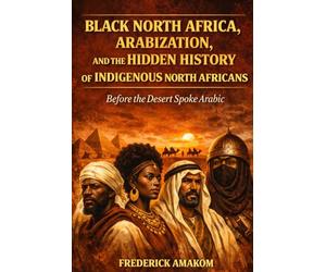 BEFORE THE DESERT SPOKE ARABIC: Black North Africa, Arabization and the Hidden History of North Africa (Africa Truth Series)