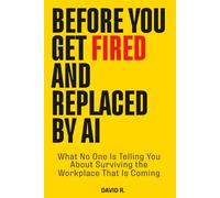 Before You Get Fired and Replaced by AI: What No One Is Telling You About Surviving the Workplace That Is Coming