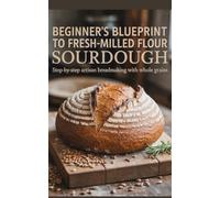 Beginner’s Blueprint to Fresh-Milled Flour Sourdough: Step-by-Step Artisan Breadmaking with Whole Grains