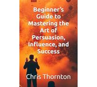 Beginner’s Guide to Mastering the Art of Persuasion, Influence, and Success