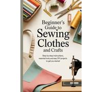 Beginner’s Guide to Sewing Clothes and Crafts: Step-by-Step Instructions, Essential Tools, and Easy DIY Projects to Get You Started