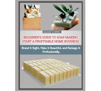 BEGINNER’S GUIDE TO SOAP MAKING: START A PROFITABLE HOME BUSINESS: Brand It Right, Make It Beautiful, and Package It Professionally