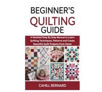 Beginner’s Quilting Guide: A Detailed Step By Step Manual to Learn Quilting Techniques, Patterns and Create Beautiful Quilt Projects from Home
