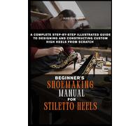BEGINNER’S SHOEMAKING MANUAL FOR STILETTO HEELS: A Complete Step by Step Illustrated Guide to Designing and Constructing Custom High Heels from Scratch