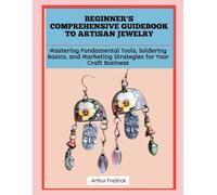 BEGINNER'S COMPREHENSIVE GUIDEBOOK TO ARTISAN JEWELRY: Mastering Fundamental Tools, Soldering Basics, and Marketing Strategies for Your Craft Business